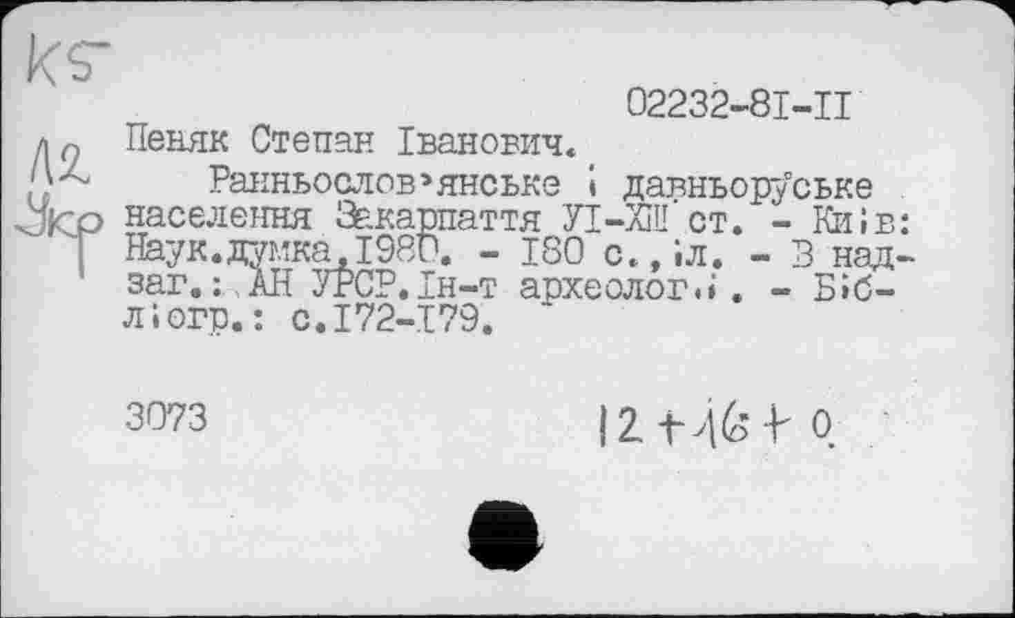 ﻿02232-81-11
АН
Лср
Ранньослов»янське і давньоруське населення Закарпаття П-ХШ ст. - Київ Наук.думка.1980. - 180 с.,іл. - В над заг. : , АН УРСР.Ін-т аохеолог.і . - Біб-
кг
Пеняк Степан Іванович«
л і огр.: с.172-179. ‘
3073	І2-Н61-0